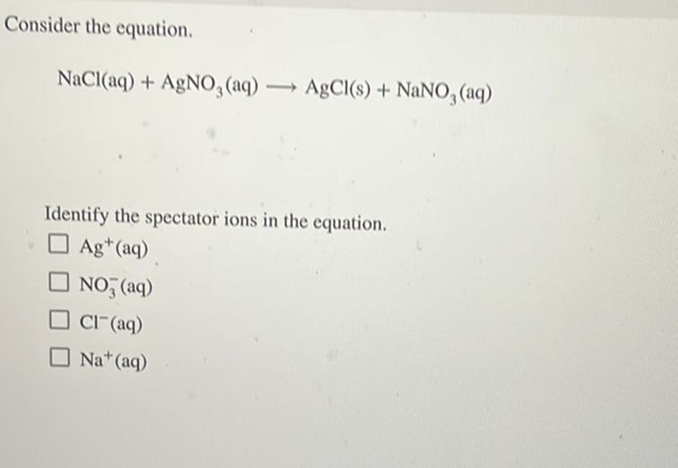 Consider the equation.

    NaCl(aq)+AgNO3(aq) ⟶AgCl( s)+NaNO3(aq)


Identify the spectator ions in the equation.
Ag^+(aq)
NO3^-(aq)
Cl^-(aq)
Na^+(aq)