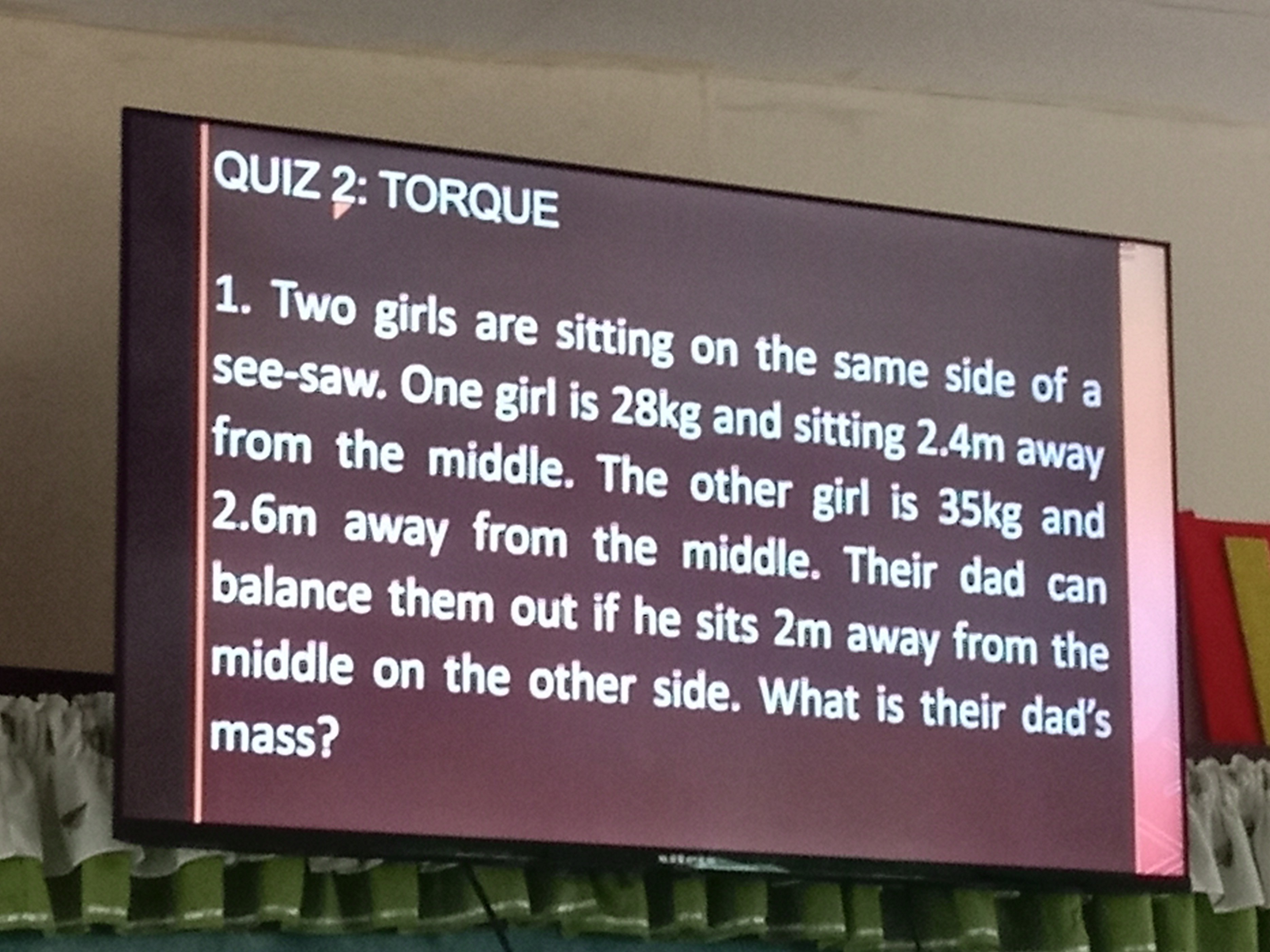 QUIz 2: TORQUE
1. Two girls are sitting on the same side of a see-saw. One girl is 28kg and sitting 2.4 m away from the middle. The other girl is 35 kg and 2.6 m away from the middle. Their dad can balance them out if he sits 2 m away from the middle on the other side. What is their dad's mass?