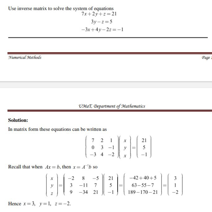 Use inverse matrix to solve the system of equations

    7 x+2 y+z=21 
        
        3 y-z=5 
        
        -3 x+4 y-2 z=-1


Jumerical Methods
Page

UMaT, Department of Mathematics

Solution:
In matrix form these equations can be written as

    (
        7     2     1 
        
        0     3     -1 
        
        -3     4     -2
    )(
        x 
        
        y 
        
        x
    )=(
        21 
        
        5 
        
        -1
    )


Recall that when A x=b, then x=A^-1 b so

    (
        x 
        
        y 
        
        z
    )=(
        -2     8     -5 
        
        3     -11     7 
        
        9     -34     21
    )(
        21 
        
        5 
        
        -1
    )=(
        -42+40+5 
        
        63-55-7 
        
        189-170-21
    )=(
        3 
        
        1 
        
        -2
    )


Hence x=3, y=1, z=-2.