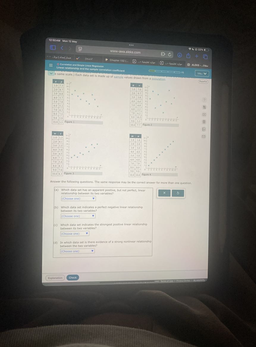 12:50 AM Mon 12 May
Q 22%
www-awa.aleks.com
+Ux lolatjollow
Smair
Chapter 132 (%...
- Cerrelation and Simple Unear Regression
Linear relationship and the sample correlation coefficient
ALEKS - GRW
e same scale.) Each data set is made up of sample values drawn from a population.

x     y 

1.0     7.3 

2.0     8.7 

3.0     6.8 

4.0     5.7 

5.0     7.8 

6.0     5.2 

7.0     4.3 

8.0     7.5 

9.0     5.9 

10.0     3.5 



μ     w 

1.0     7.0 

2.0     9.7 

3.0     3.8 

4.0     8.6 

5.0     4.8 

6.0     2.2 

7.0     6.2 

8.0     10.3 

9.0     5.5 

10.0     7.7 


Español

w     t 

1.0     3.3 

2.0     4.1 

3.0     3.5 

4.0     5.0 

5.0     4.5 

6.0     7.1 

7.0     5.6 

8.0     8.1 

9.0     7.0 

10.0     8.3 



2|c|m 

1.0     1.0 

2.0     2.0 

3.0     3.0 

4.0     4.0 

5.0     5.0 

6.0     6.0 

7.0     7.0 

8.0     8.0 

9.0     9.0 

10.0     10.0 



Answer the following questions. The same response may be the correct answer for more than one question.
(a) Which data set has an apparent positive, but not perfect, linear relationship between its two variables?
(Choose one)
(b) Which data set indicates a perfect negative linear relationship between its two variables?
□
(Choose one)
(c) Which data set indicates the strongest positive linear relationship between its two variables?
(Choose one) □
(d) In which data set is there evidence of a strong nonlinear relationship between the two variables?
□
(Choose one)
Explanation
Check