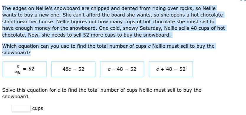 The edges on Nellie's snowboard are chipped and dented from riding over rocks, so Nellie wants to buy a new one. She can't afford the board she wants, so she opens a hot chocolate stand near her house. Nellie figures out how many cups of hot chocolate she must sell to have enough money for the snowboard. One cold, snowy Saturday, Nellie sells 48 cups of hot chocolate. Now, she needs to sell 52 more cups to buy the snowboard.

Which equation can you use to find the total number of cups c Nellie must sell to buy the snowboard?

Solve this equation for c to find the total number of cups Nellie must sell to buy the snowboard. □
cups

    (c)/(48)=52 
        
        48 c=52 
        
        c-48=52 
        
        c+48=52
