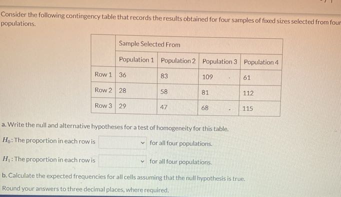 Consider the following contingency table that records the results obtained for four samples of fixed sizes selected from four populations.

2*     4|l| Sample Selected From  

 2 - 5      Population 1     Population 2     Population 3     Population 4 

Row 1     36     83     109     61 

Row 2     28     58     81     112 

Row 3     29     47     68     115 


a. Write the null and alternative hypotheses for a test of homogeneity for this table.
H0 : The proportion in each row is □ for all four populations.
H1 : The proportion in each row is □ for all four populations.
b. Calculate the expected frequencies for all cells assuming that the null fypothesis is true.

Round your answers to three decimal places, where required.
