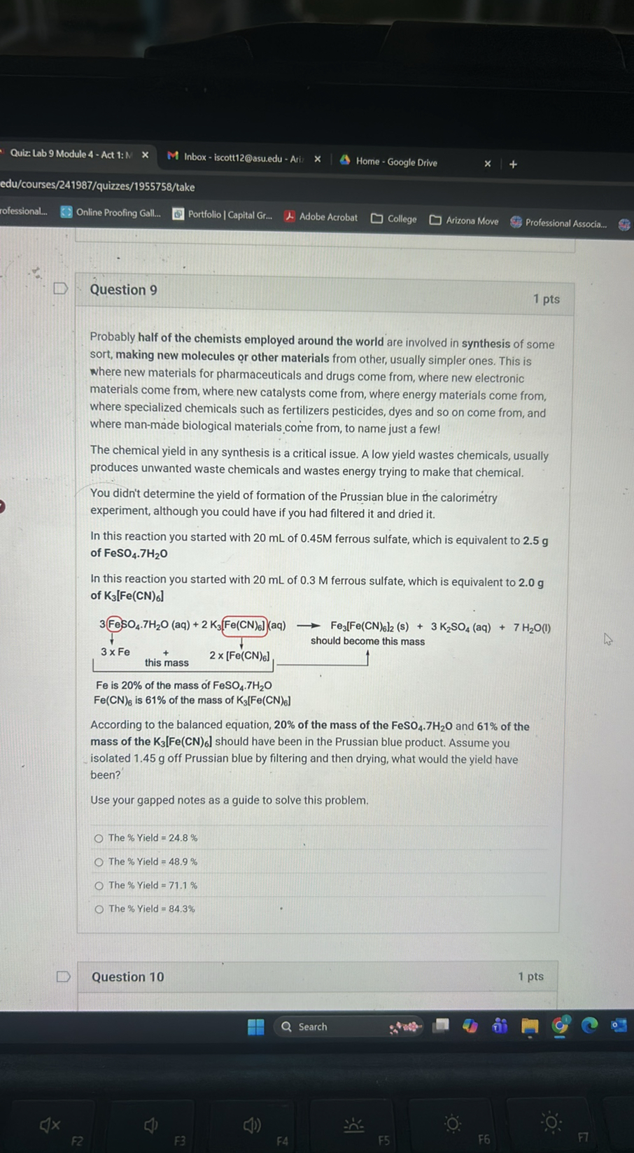 Quiz: Lab 9 Module 4 - Act 1: N
Inbox - iscott12@asu.edu - Ari
Home - Google Drive
edu/courses/241987/quizzes/1955758/take
rofessional...
Online Proofing Gall...
Portfolio | Capital Gr...
Adobe Acrobat
College
Arizona Move
Professional Associa...

Question 9

1 pts

Probably half of the chemists employed around the world are involved in synthesis of some sort, making new molecules or other materials from other, usually simpler ones. This is where new materials for pharmaceuticals and drugs come from, where new electronic materials come from, where new catalysts come from, where energy materials come from, where specialized chemicals such as fertilizers pesticides, dyes and so on come from, and where man-made biological materials come from, to name just a few!
The chemical yield in any synthesis is a critical issue. A low yield wastes chemicals, usually produces unwanted waste chemicals and wastes energy trying to make that chemical.
You didn't determine the yield of formation of the Prussian blue in the calorimetry experiment, although you could have if you had filtered it and dried it.
In this reaction you started with 20 mL of 0.45 M ferrous sulfate, which is equivalent to 2.5 g of FeSO4·7H2O

In this reaction you started with 20 mL of 0.3 M ferrous sulfate, which is equivalent to 2.0 g of 𝐊3[𝐅 𝐞(𝐂 𝐍)6]

Fe is 20% of the mass of FeSO4· 7 H2O
Fe(CN)6 is 61 % of the mass of K3[Fe(CN)6]
According to the balanced equation, 20% of the mass of the FeSO4 . 7H2O and 61% of the mass of the 𝐊3[𝐅 𝐞(𝐂 𝐍)6] should have been in the Prussian blue product. Assume you isolated 1.45 g off Prussian blue by filtering and then drying, what would the yield have been?

Use your gapped notes as a guide to solve this problem.
? The % Yield = 24.8%
? The % Yield =48.9%
? The % Yield = 71.1%
? The % Yield = 84.3%

Question 10
1 pts
Search