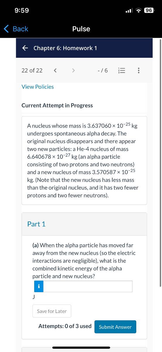 9:59
96
Back
Pulse

Chapter 6: Homework 1

22 of 22
- / 6

View Policies

Current Attempt in Progress

A nucleus whose mass is 3.637060 × 10^-25 kg undergoes spontaneous alpha decay. The original nucleus disappears and there appear two new particles: a He-4 nucleus of mass 6.640678 × 10^-27 kg (an alpha particle consisting of two protons and two neutrons) and a new nucleus of mass 3.570587 × 10^-25 kg . (Note that the new nucleus has less mass than the original nucleus, and it has two fewer protons and two fewer neutrons).

Part 1
(a) When the alpha particle has moved far away from the new nucleus (so the electric interactions are negligible), what is the combined kinetic energy of the alpha particle and new nucleus?
i J

Save for Later

Attempts: 0 of 3 used
Submit Answer
