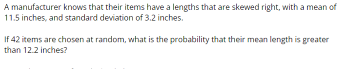 A manufacturer knows that their items have a lengths that are skewed right, with a mean of 11.5 inches, and standard deviation of 3.2 inches.

If 42 items are chosen at random, what is the probability that their mean length is greater than 12.2 inches?