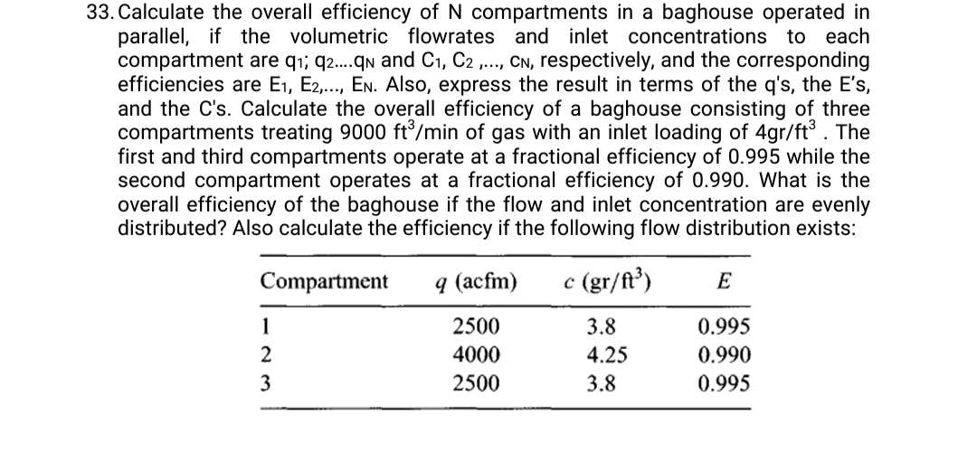 33. Calculate the overall efficiency of N compartments in a baghouse operated in parallel, if the volumetric flowrates and inlet concentrations to each compartment are q1 ; q2… . qN and C1, C2, …, CN, respectively, and the corresponding efficiencies are E1, E2, …, EN. Also, express the result in terms of the q's, the E^' 's, and the C's. Calculate the overall efficiency of a baghouse consisting of three compartments treating 9000 ft^3 / min of gas with an inlet loading of 4 gr / ft^3. The first and third compartments operate at a fractional efficiency of 0.995 while the second compartment operates at a fractional efficiency of 0.990 . What is the overall efficiency of the baghouse if the flow and inlet concentration are evenly distributed? Also calculate the efficiency if the following flow distribution exists:

Compartment     q(acfm)     c(gr / ft^3)     E 

1     2500     3.8     0.995 

2     4000     4.25     0.990 

3     2500     3.8     0.995 

