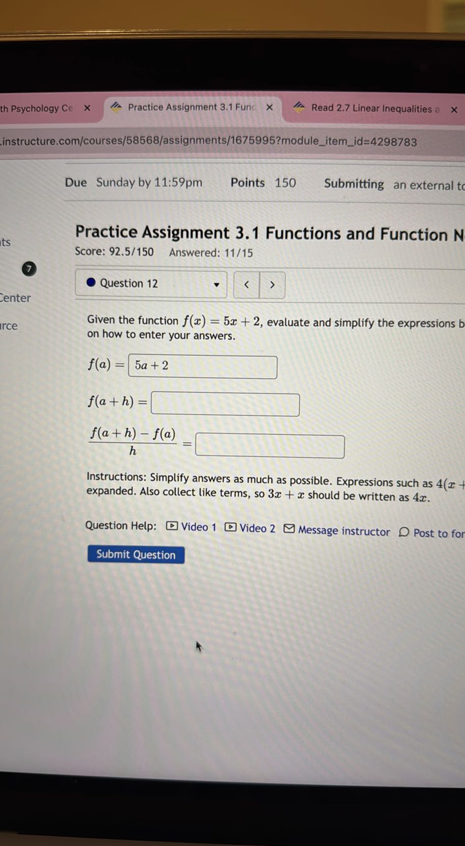 th Psychology Ce
Practice Assignment 3.1 Func
Read 2.7 Linear Inequalities a
instructure.com/courses/58568/assignments/1675995?moduleitemid=4298783
Due Sunday by 11:59pm
Points 150
Submitting an external tc

Practice Assignment 3.1 Functions and Function N
Score: 92.5/150 Answered: 11/15
7

Question 12

Given the function f(x)=5 x+2, evaluate and simplify the expressions b on how to enter your answers.

    f(a)=5 a+2 
        
        f(a+h)=□
        (f(a+h)-f(a))/(h)=□


Instructions: Simplify answers as much as possible. Expressions such as 4 ( x+ expanded. Also collect like terms, so 3 x+x should be written as 4 x.
Question Help:
Video 1
Video 2
Message instructor
Post to for
Submit Question