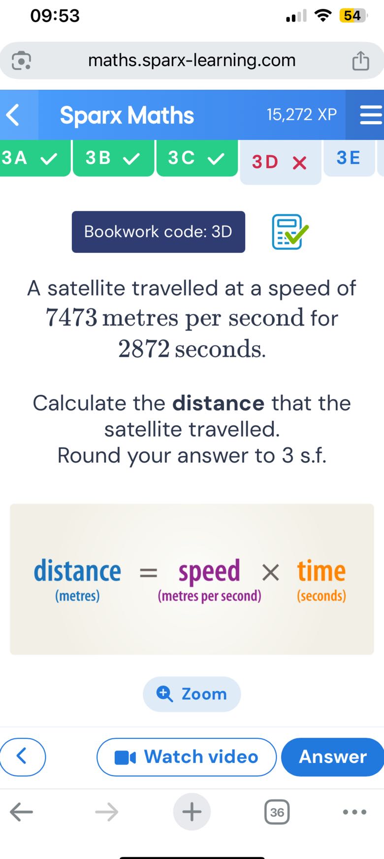 09:53
54
maths.sparx-learning.com
Sparx Maths
15,272 XP
3 A
3B
3C
3D
3E

Bookwork code: 3D

A satellite travelled at a speed of 7473 metres per second for 2872 seconds.

Calculate the distance that the satellite travelled. Round your answer to 3 s.f.
distance = speed × time
(metres)
(metres per second)
(seconds)

Zoom
Watch video
Answer