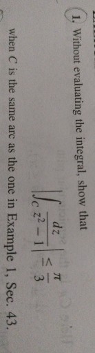 1. Without evaluating the integral, show that

    |∫C(d z)/(z^2-1)| ≤(π)/(3)

when C is the same arc as the one in Example 1, Sec. 43.