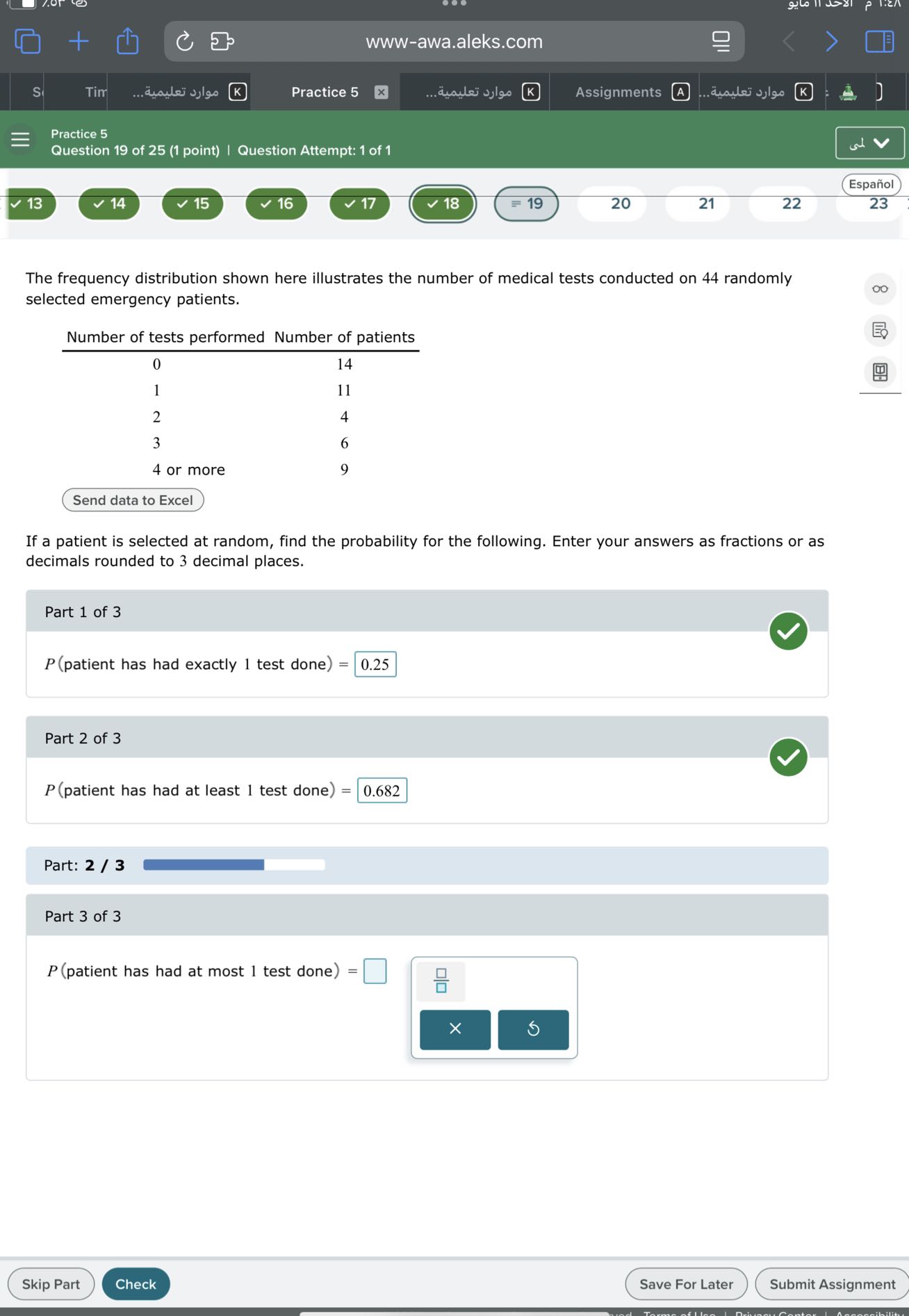 www-awa.aleks.com
S
Tim
????? ???????..
Practice 5
????? ???????...
Assignments
(A)
????? ???????
Practice 5
Question 19 of 25 (1 point) | Question Attempt: 1 of 1
Español
13
14
15
16
17
18
=19
20
21
22
23

The frequency distribution shown here illustrates the number of medical tests conducted on 44 randomly selected emergency patients.
 
Number of tests performed     Number of patients 

0     14 

1     11 

2     4 

3     6 

4 or more     9 

Send data to Excel    


If a patient is selected at random, find the probability for the following. Enter your answers as fractions or as decimals rounded to 3 decimal places.

Part 1 of 3
P( patient has had exactly 1 test done )= □ 0.25

Part 2 of 3
P( patient has had at least 1 test done )= □ 0.682

Part: 2 / 3

Part 3 of 3
P( patient has had at most 1 test done )= □
Skip Part
Check
Save For Later
Submit Assignment