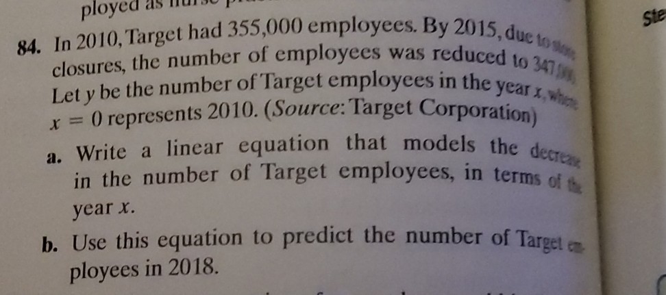 84. In 2010, Target had 355,000 employees. By 2015 , due to mon ,
ste closures, the number of employees was reduced to 347  m^2. Let y be the number of Target employees in the year x, whthe x=0 represents 2010. (Source: Target Corporation)
a. Write a linear equation that models the decreane in the number of Target employees, in terms of 18 year x.
b. Use this equation to predict the number of Target er ployees in 2018.