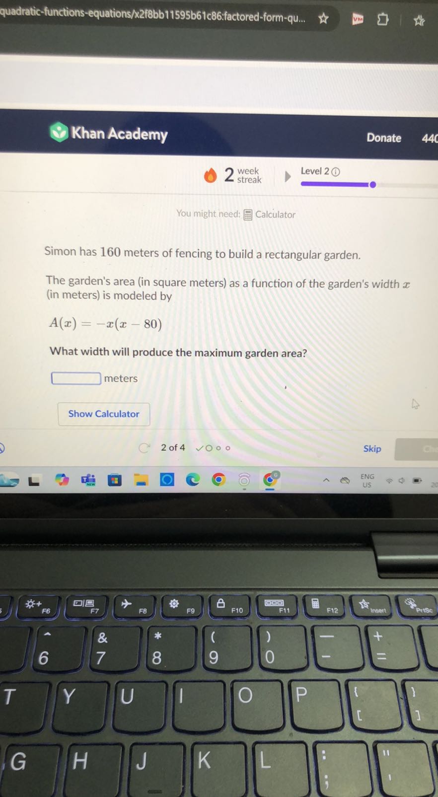 quadratic-functions-equations/x2f8bb11595b61c86:factored-form-qu...
Khan Academy
Donate
You might need:
Calculator

Simon has 160 meters of fencing to build a rectangular garden.
The garden's area (in square meters) as a function of the garden's width x (in meters) is modeled by

    A(x)=-x(x-80)


What width will produce the maximum garden area?
 meters
Show Calculator

2 of 4
- 0
Skip