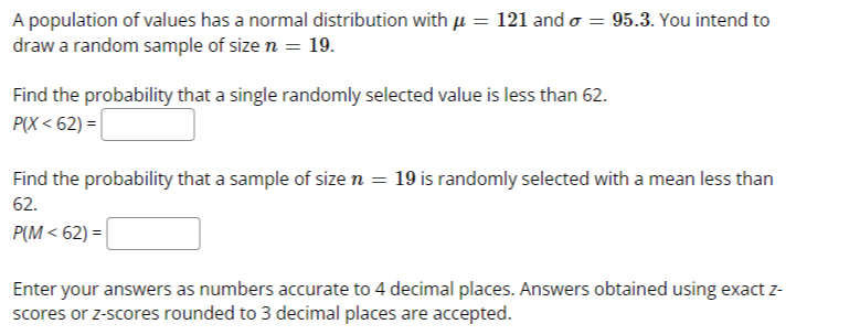 A population of values has a normal distribution with μ=121 and σ=95.3. You intend to draw a random sample of size n=19.

Find the probability that a single randomly selected value is less than 62.

    P(X<62)=

□
Find the probability that a sample of size n=19 is randomly selected with a mean less than 62.

    P(M<62)=

□
Enter your answers as numbers accurate to 4 decimal places. Answers obtained using exact z scores or z-scores rounded to 3 decimal places are accepted.