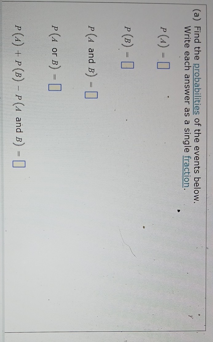 (a) Find the probabilities of the events below. Write each answer as a single fraction.

    P(A)= 
        
        P(B)=


    P(A  and  B)=

□

    P(A  or  B)=

□

    P(A)+P(B)-P(A  and  B)=

□