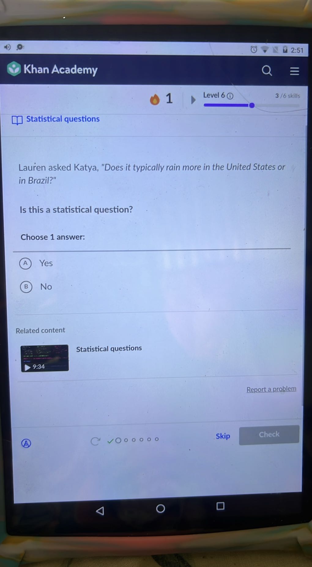 2:51
Khan Academy
Level 6
3 / 6 skills
□ Statistical questions

Lauren asked Katya, "Does it typically rain more in the United States or in Brazil?"

Is this a statistical question?

Choose 1 answer:
(A) Yes
(B) No

Related content
Statistical questions
9:34
Report a problem
(A)
C

00
0
0
Skip
Check