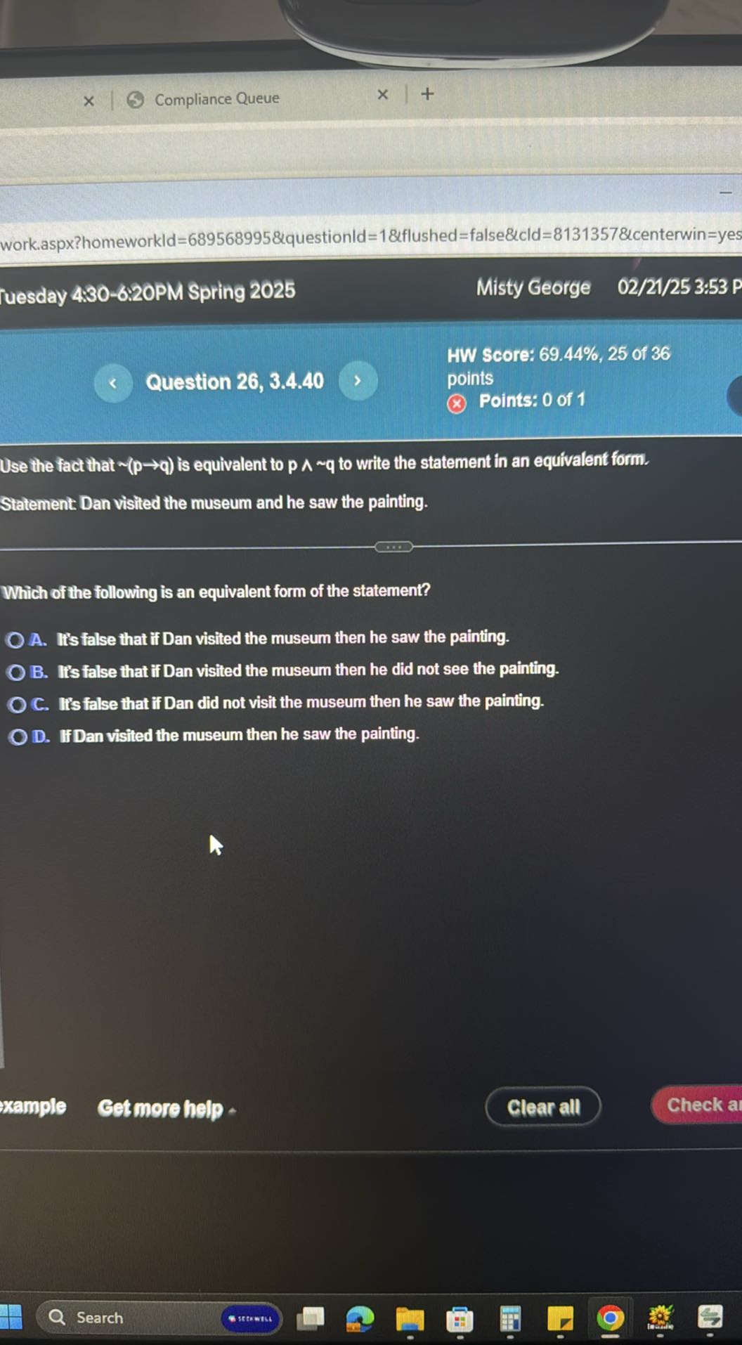 Compliance Queue
work.aspx?homeworkld=689568995&questionld=1&flushed=false&cld=8131357&centerwin=yes
ruesday 4:30-6:20PM Spring 2025
Misty George
02/21/25 3:53 P
HW Score: 69.44 %, 25 of 36
Question 26, 3.4.40
points
Points: 0 of 1

Use the fact that ∼(p → q) is equivalent to p∧∼q to write the statement in an equivalent form.
Statement Dan visited the museum and he saw the painting.

Which of the following is an equivalent form of the statement?
A. It's false that if Dan visited the museum then he saw the painting.
B. Iis false that if Dan visited the museum then he did not see the painting.
C. II's false that if Dan did not visit the museum then he saw the painting.
D. IfDan visited the museum then he saw the painting.
xample
Cet more help
Clear all
Check a
Search
* newtu