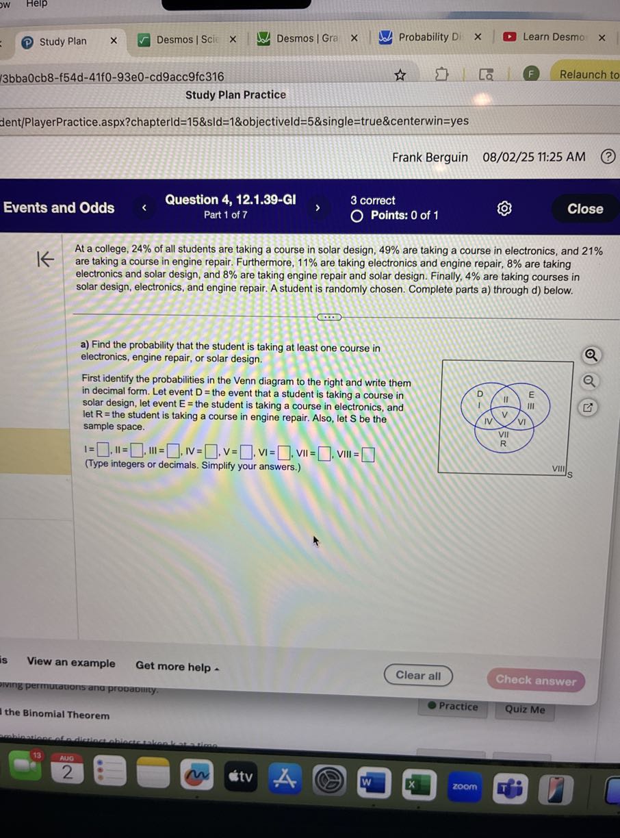 Study Plan
Desmos | Scit
Desmos | Gra
Probability Di
Learn Desmo
3 b b a 0 c b 8-f 54 d-41 f 0-93 e 0-c d 9 a c c 9 f c 316
Study Plan Practice
dent/PlayerPractice.aspx?chapterld=15&sld=1&objectiveld=5&single=true&centerwin=yes
Frank Berguin 08/02/25 11:25 AM
(?)
Events and Odds
Question 4, 12.1.39-GI
3 correct
Part 1 of 7
Points: 0 of 1
Close

At a college, 24 % of all students are taking a course in solar design, 49 % are taking a course in electronics, and 21 % are taking a course in engine repair. Furthermore, 11 % are taking electronics and engine repair, 8 % are taking electronics and solar design, and 8 % are taking engine repair and solar design. Finally, 4 % are taking courses in solar design, electronics, and engine repair. A student is randomly chosen. Complete parts a) through d) below.
a) Find the probability that the student is taking at least one course in electronics, engine repair, or solar design.
First identify the probabilities in the Venn diagram to the right and write them in decimal form. Let event D= the event that a student is taking a course in solar design, let event E= the student is taking a course in electronics, and let R= the student is taking a course in engine repair. Also, let S be the sample space.

I= □ , 1 I = □ , III = □ , IV = □ , V= □ , VI= □ , VII = □ - VIII = □
(Type integers or decimals. Simplify your answers.)
View an example
Get more help
Clear all
Check answer
the Binomial Theorem
Practice
Quiz Me