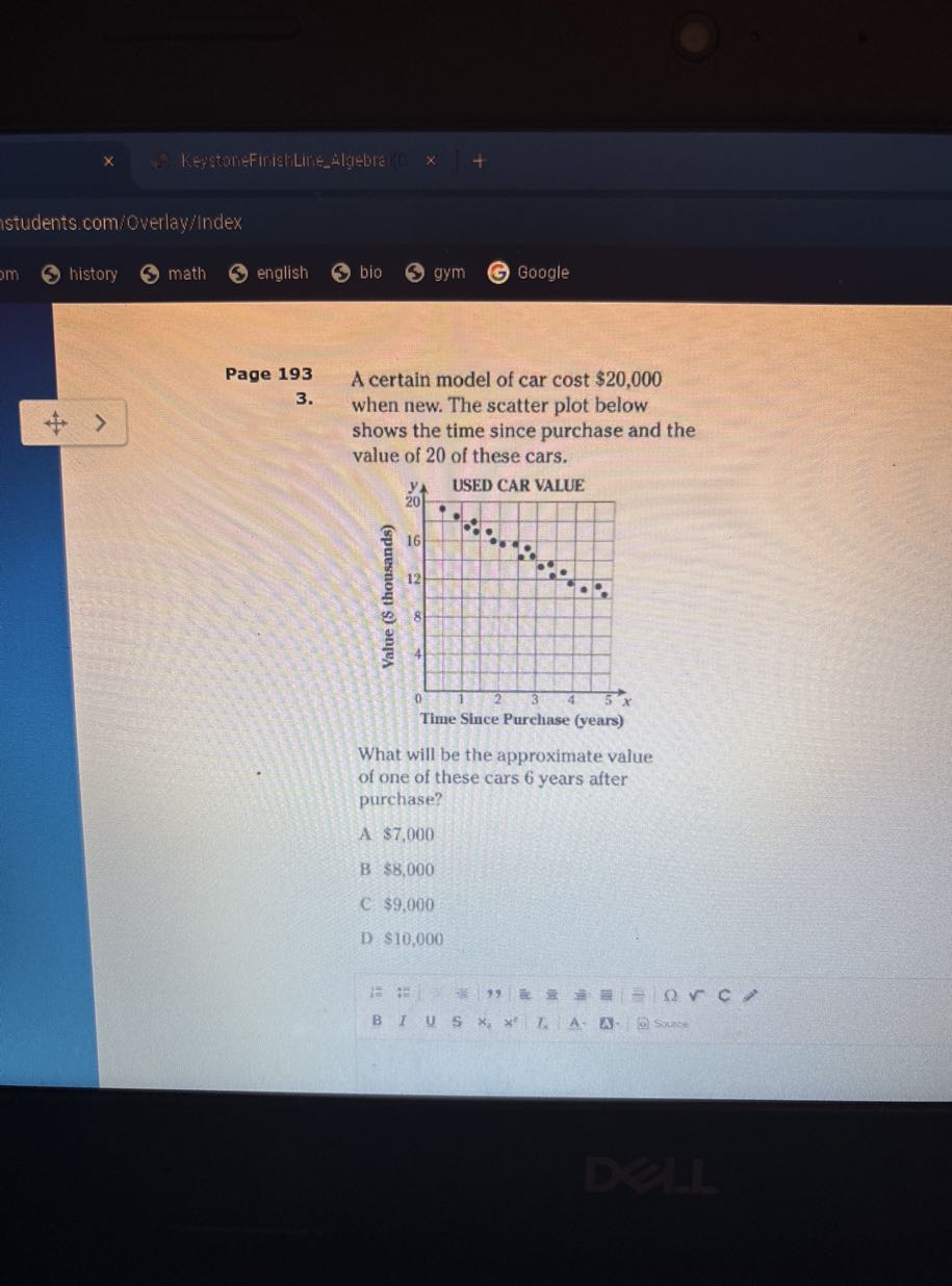 Kestainafinalitivezulgiate
istudents.comioverlay:index
history
math
english
bio
gym
Google

Page 193 A certain model of car cost $ 20,000
3. when new. The scatter plot below shows the time since purchase and the value of 20 of these cars.

What will be the approximate value of one of these cars 6 years after purchase?

A $ 7,000
B $ 8,000
C $ 9,000
D $ 10,000