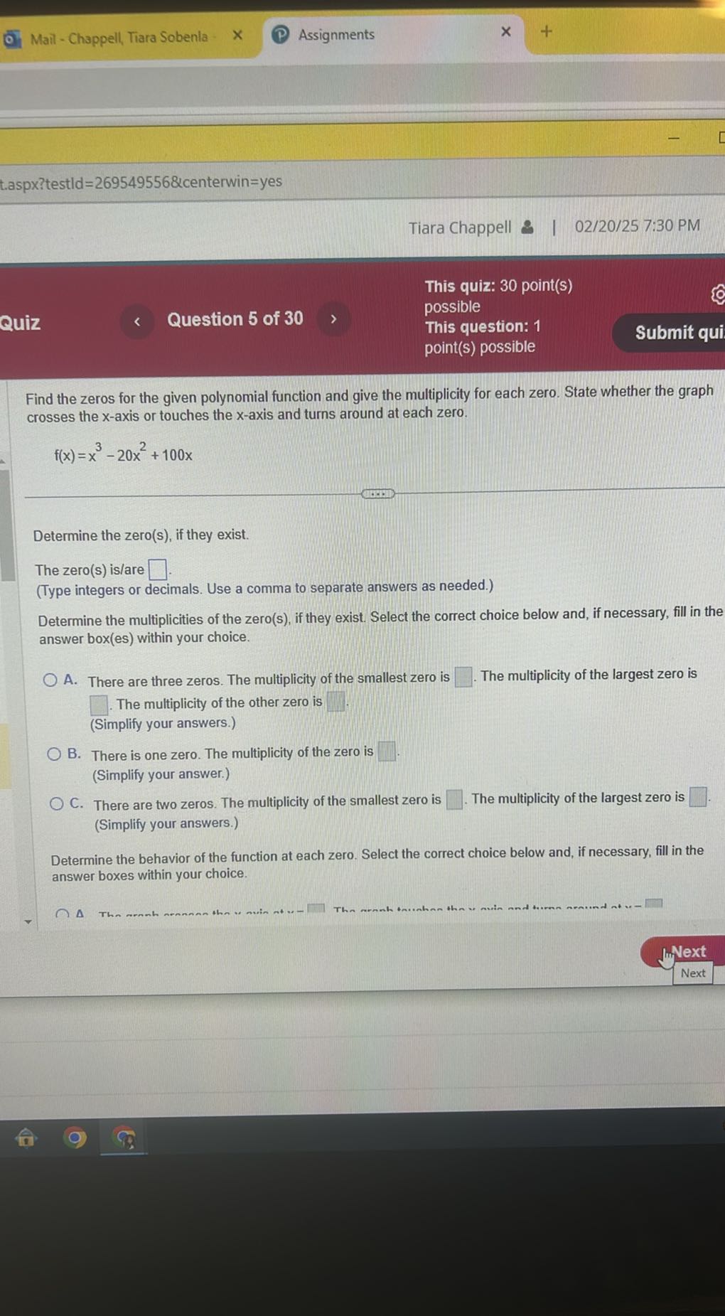 Mail - Chappell, Tiara Sobenla -
Assignments
t.aspx?testld=269549556&centerwin=yes
Tiara Chappell & | 02/20/25 7:30 PM
Quiz
Question 5 of 30
This quiz: 30 point(s)
possible
This question: 1
Submit qui
point(s) possible

Find the zeros for the given polynomial function and give the multiplicity for each zero. State whether the graph crosses the x-axis or touches the x-axis and turns around at each zero.

    f(x)=x^3-20 x^2+100 x


Determine the zero(s), if they exist.
The zero(s) is/are □ .
(Type integers or decimals. Use a comma to separate answers as needed.)
Determine the multiplicities of the zero(s), if they exist. Select the correct choice below and, if necessary, fill in the answer box(es) within your choice.
A. There are three zeros. The multiplicity of the smallest zero is □ The multiplicity of the largest zero is
□ The multiplicity of the other zero is □ (Simplify your answers.)
B. There is one zero. The multiplicity of the zero is □ .
(Simplify your answer.)
C. There are two zeros. The multiplicity of the smallest zero is □ The multiplicity of the largest zero is □ . (Simplify your answers.)

Determine the behavior of the function at each zero. Select the correct choice below and, if necessary, fill in the answer boxes within your choice.
Δ 
□

Next