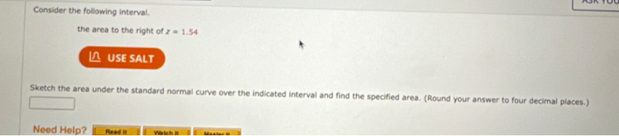Consider the following interval.
the area to the right of z = 1.54
USE SALT
Sketch the area under the standard normal curve over the indicated interval and find the specified area. (Round your answer to four decimal places.)
Need Help?
Read It
Watch It
Master It