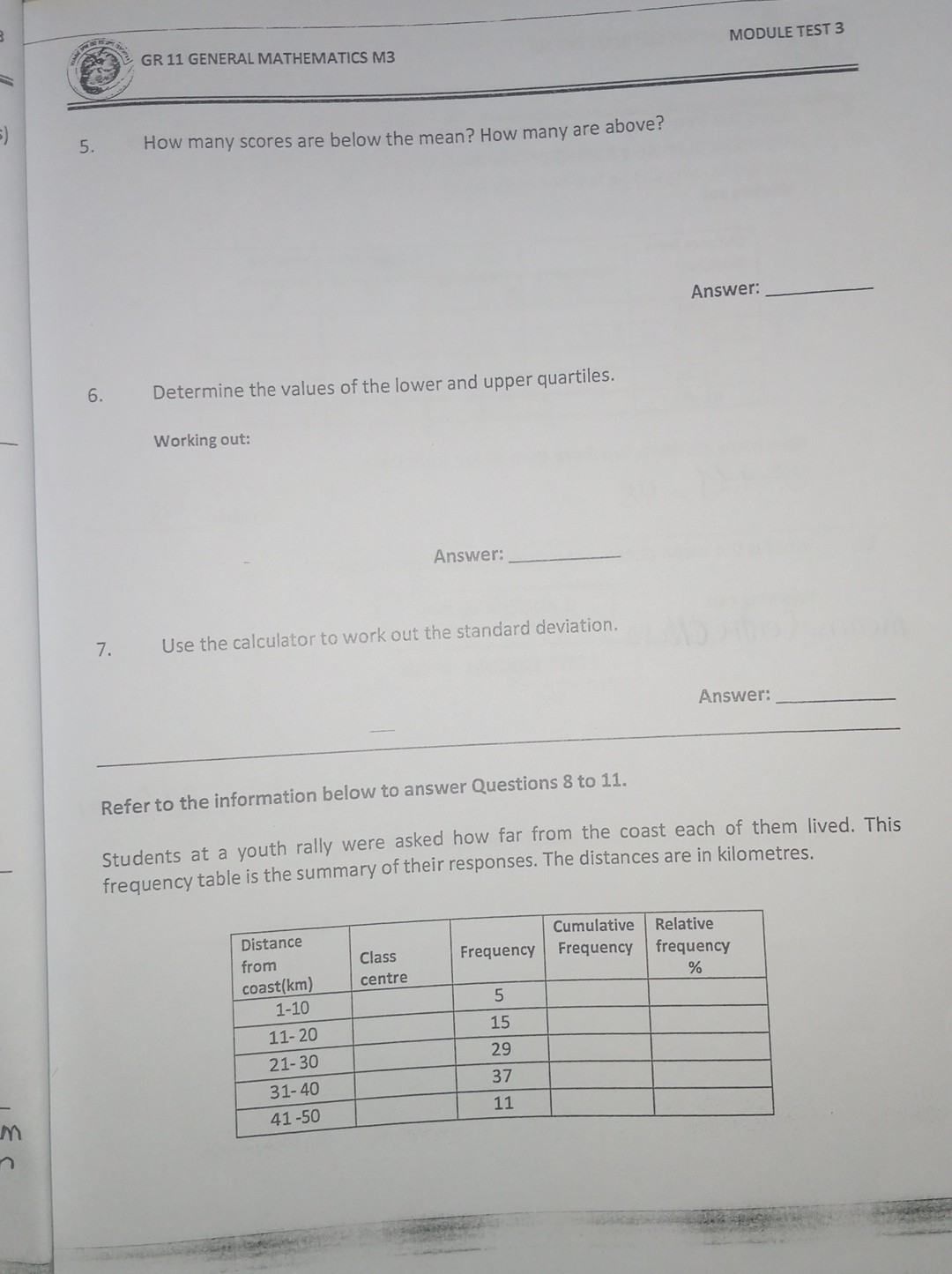 MODULE TEST 3
GR 11 GENERAL MATHEMATICS M3
5. How many scores are below the mean? How many are above?

Answer: 
6. Determine the values of the lower and upper quartiles.

Working out:

Answer: 
7. Use the calculator to work out the standard deviation.

Answer: 

Refer to the information below to answer Questions 8 to 11.
Students at a youth rally were asked how far from the coast each of them lived. This frequency table is the summary of their responses. The distances are in kilometres.

 
Distance 

from 

coast (km)
      
Class 

centre
     Frequency      
Cumulative 

Frequency
      
Relative 

frequency 

%
 

1-10         5         

11-20         15         

21-30         29         

31-40         37         

41-50         11         


