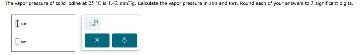 The vapor pressure of solid lodine at 25^∘C is 1.42 mmHg . Calculate the vapor pressure in atm and torr. Round each of your answers to 3 significant digits.
□ atm
□ torr