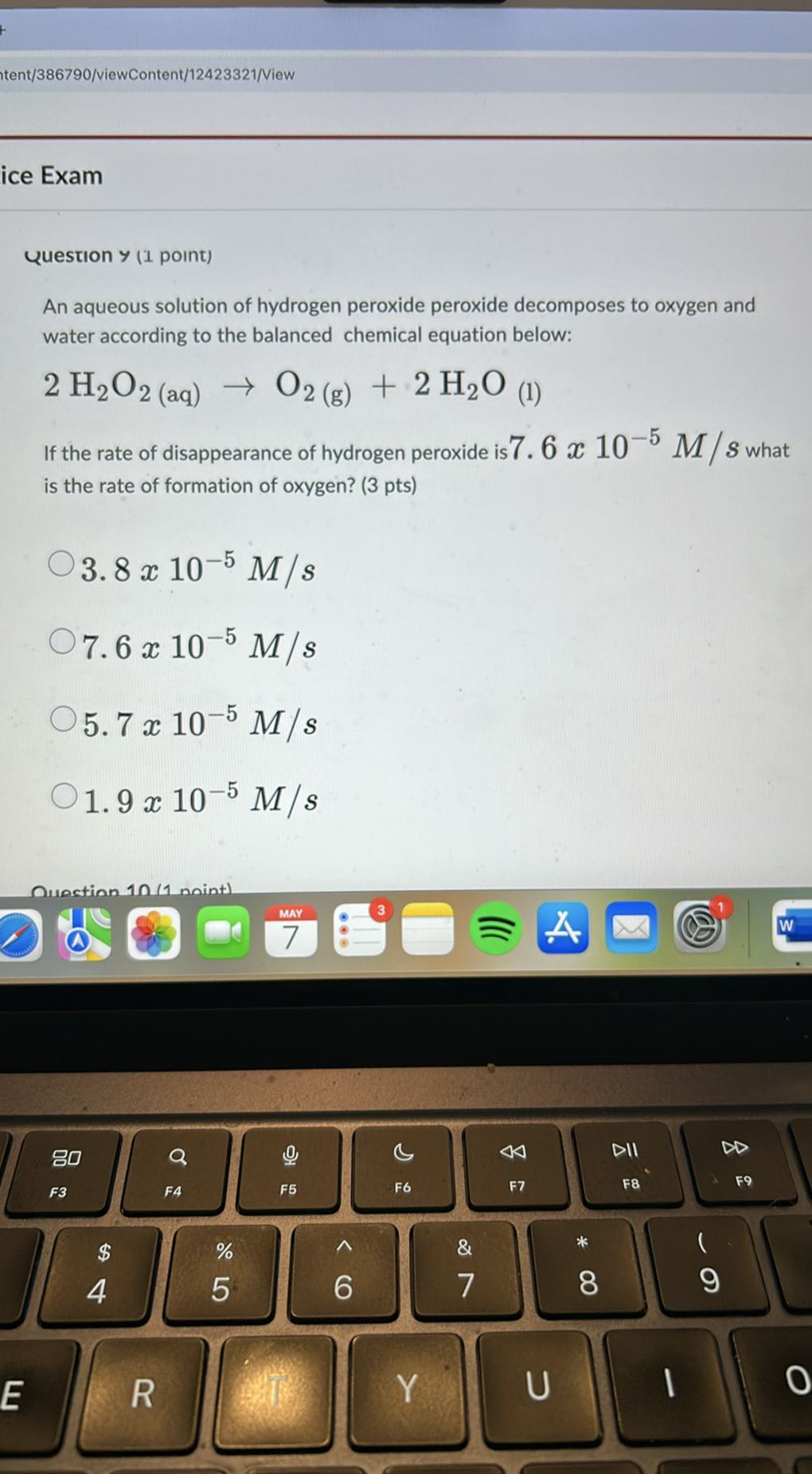 Itent/386790/viewContent/12423321/View
ice Exam

Question y (1 point)
An aqueous solution of hydrogen peroxide peroxide decomposes to oxygen and water according to the balanced chemical equation below:
2 H2O2  (aq) →O2( g)+2 H2O(1)
If the rate of disappearance of hydrogen peroxide is 7.6 x 10^-5M / s what is the rate of formation of oxygen? ( 3 pts )
3.8 × 10^-5M / s
7.6 × 10^-5M / s
5.7 × 10^-5M / s
1.9 × 10^-5M / s