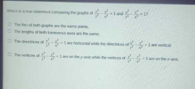 Which is a true statement comparing the graphs of (x^2)/(3^2)-(y^2)/(4^2)=1 and (y^2)/(3^2)-(x^2)/(4^2)=1 ?
The foci of both graphs are the same points.
The lengths of both transverse axes are the same.
The directices of (x^2)/(3^2)-(y^2)/(4^2)=1 are horvontal while the directrices of (v^2)/(y^2)-(x^2)/(4^2)=1 are vertical.
The vertices of (x^2)/(3^2)-(y^2)/(4^2)=1 are on the y-axis whice the vertices of (v^2)/(3^2)-(y^2)/(4^2)=1 are on the x-axis.
