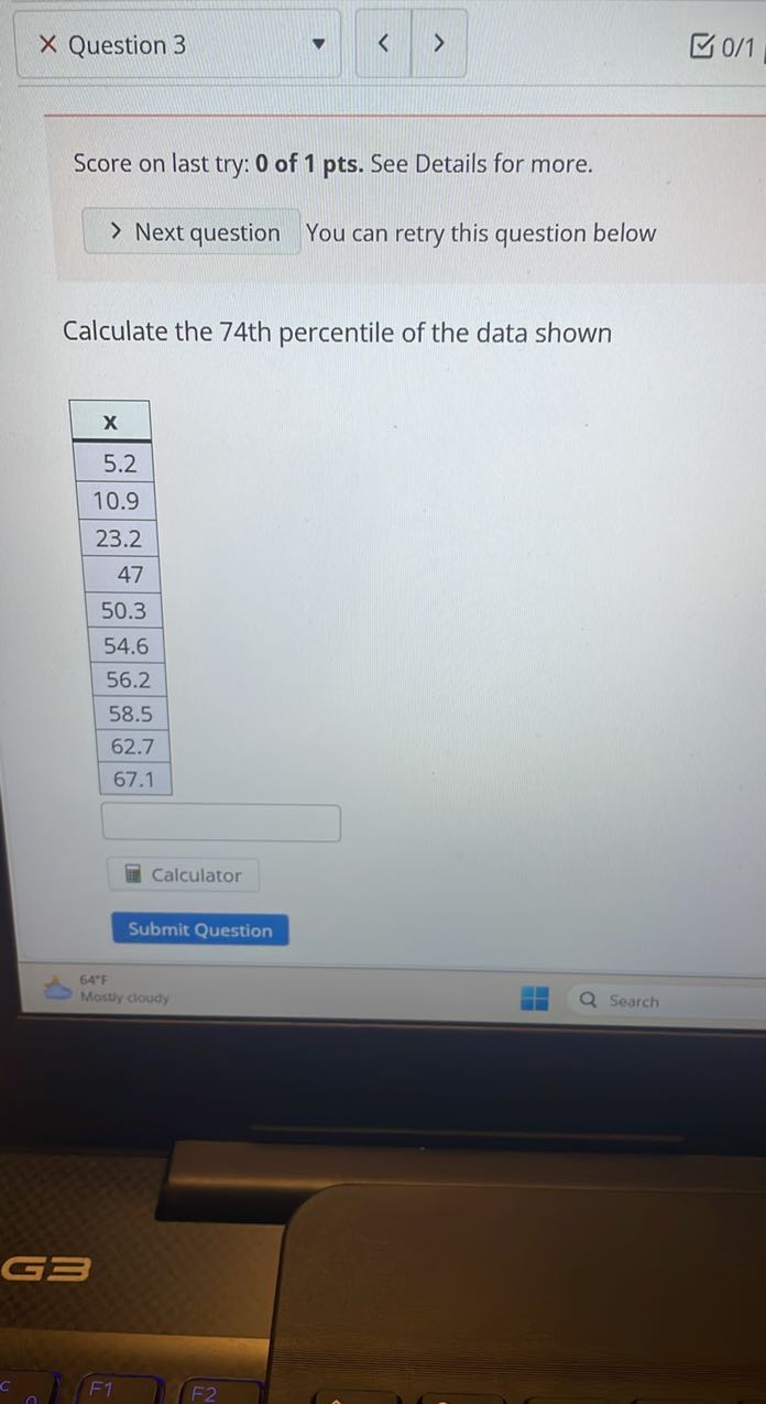 Question 3
0/1

Score on last try: 0 of 1 pts. See Details for more.
Next question You can retry this question below

Calculate the 74th percentile of the data shown

𝐱 

5.2 

10.9 

23.2 

47 

50.3 

54.6 

56.2 

58.5 

62.7 

67.1 



Calculator
Submit Question
64%
Masty cloudy
Search