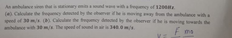 An ambulance siren that is stationary emits a sound wave with a frequency of 1200 Hz .
(a). Calculate the frequeney detected by the observer if he is moving away from the ambulance with a speed of 30  m / s. (b). Calculate the frequency detected by the observer if he is moving towards the ambulance with 30  m / s. The speed of sound in air is 340.0  m / s.