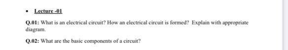 - Lecture - 01
Q.01: What is an electrical circuit? How an electrical circuit is formed? Explain with appropriate diagram.
Q.02: What are the basic components of a circuit?