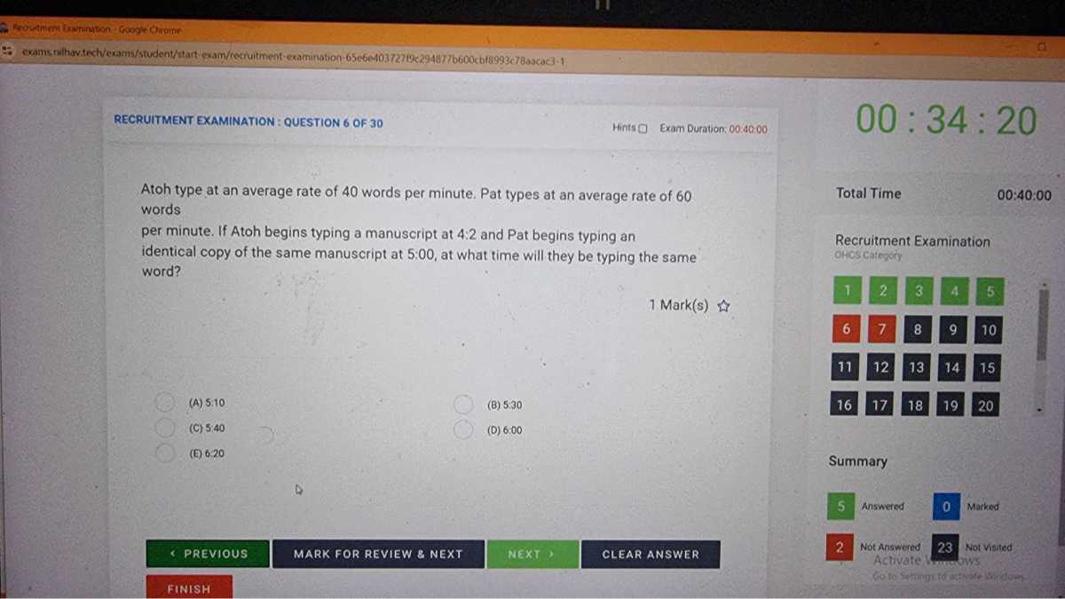 Recoutment izaminition: Google Chiome
exainstuihavitech/exams/student/start exam/cervitment examination 65 e 6 e 40372719 c 2948776600 cbf 8993 c78aicac3· 1
RECRUITMENT EXAMINATION : QUESTION 6 OF 30
Hints
Exam Duration:00:40:00
Atoh type at an average rate of 40 words per minute. Pat types at an average rate of 60 words
per minute. If Atoh begins typing a manuscript at 4: 2 and Pat begins typing an identical copy of the same manuscript at 5:00, at what time will they be typing the same word?
00: 34: 20
Total Time
00: 40: 00
1 Mark(s)
(A) 5: 10
(B) 5: 30
(C) 5.40
(0) 6: 00
(E) 6.20
Recruitment Examination ofos catogory
1.
2
3
4
5.
6
7
8
9
10
11
12
13
14
15
16
17
18
19
20
Summary
5
Answered
0
Marked

PREVIOUS
MARK FOR REVIEW & NEXT
NEXT
CLEAR ANSWER
2
Not Answered
23
Not Visted
Activate Kenous
FINISH