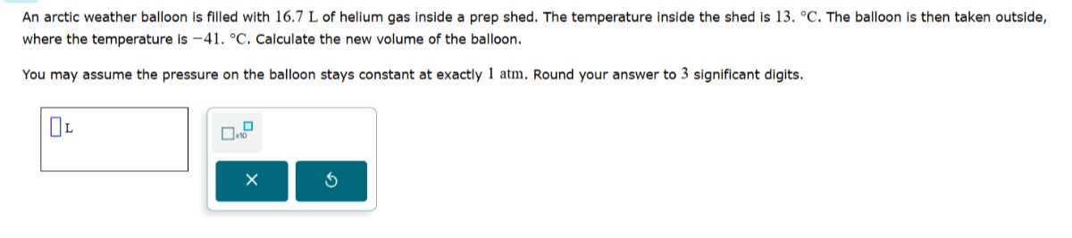 An arctic weather balloon is filled with 16.7 L of helium gas inside a prep shed. The temperature inside the shed is 13 .^∘C. The balloon is then taken outside, where the temperature is -41 .^∘C. Calculate the new volume of the balloon.

You may assume the pressure on the balloon stays constant at exactly 1 atm . Round your answer to 3 significant digits.
□ L □ no