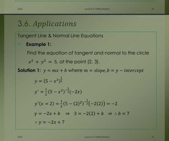 3.6. Applications

Tangent Line & Normal Line Equations
Example 1:
Find the equation of tangent and normal to the circle x^2+y^2=5, at the point (2,3).
Solution 1: y=m x+b where m= slope, b=y-intercept

    y=(5-x^2)^(1)/(2)
        
        y^'=(1)/(2)(5-x^2)^-(1)/(2)(-2 x) 
        
        y^'(x=2)=(1)/(2)(5-(2)^2)^-(1)/(2)(-2(2))=-2 
        
        y=-2 x+b ⇒ 3=-2(2)+b ⇒∴ b=7 
        ∴ y=-2 x+7

2005