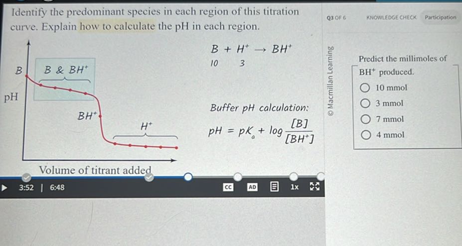 Identify the predominant species in each region of this titration curve. Explain how to calculate the pH in each region.

    10 B+3H^+→BH^+


Buffer pH calculation:
© Macmillan Learning
Predict the millimoles of
BH^+produced.
10 mmol
3 mmol

    p H=p Ko+log([B])/([B H^+])

7 mmol
4 mmol
Volume of titrant added
3:52
6:48