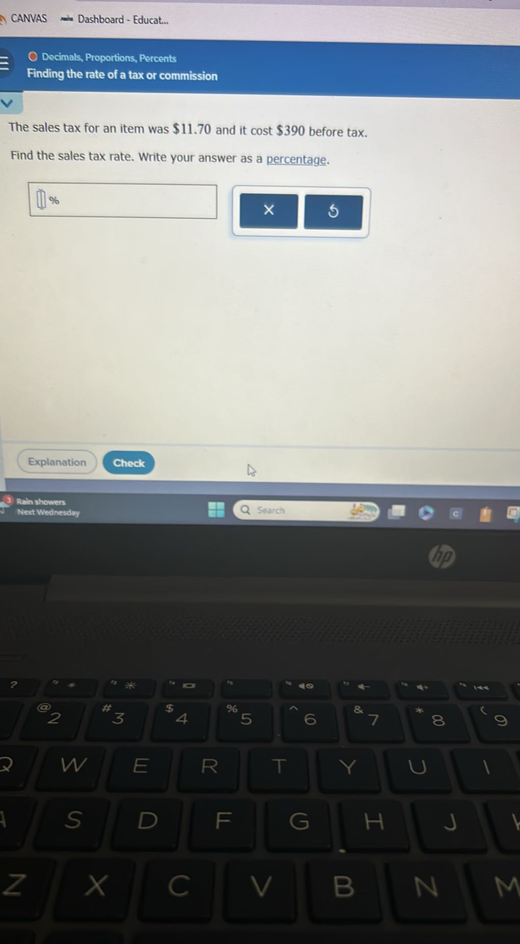 CANVAS
Dashboard - Educat...

Decimals, Proportions, Percents
Finding the rate of a tax or commission

The sales tax for an item was $ 11.70 and it cost $ 390 before tax.
Find the sales tax rate. Write your answer as a percentage.
%
Explanation
Check
Rain showers
Next Wedinesday
Search