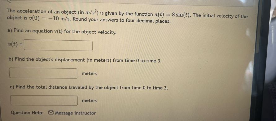 The acceleration of an object (in m / s^2 ) is given by the function a(t)=8 sin (t). The initial velocity of the object is v(0)=-10  m / s. Round your answers to four decimal places.
a) Find an equation v(t) for the object velocity.

    v(t)=

□
b) Find the object's displacement (in meters) from time 0 to time 3 .
□ meters
c) Find the total distance traveled by the object from time 0 to time 3 .
□ meters
Question Help:
Message instructor