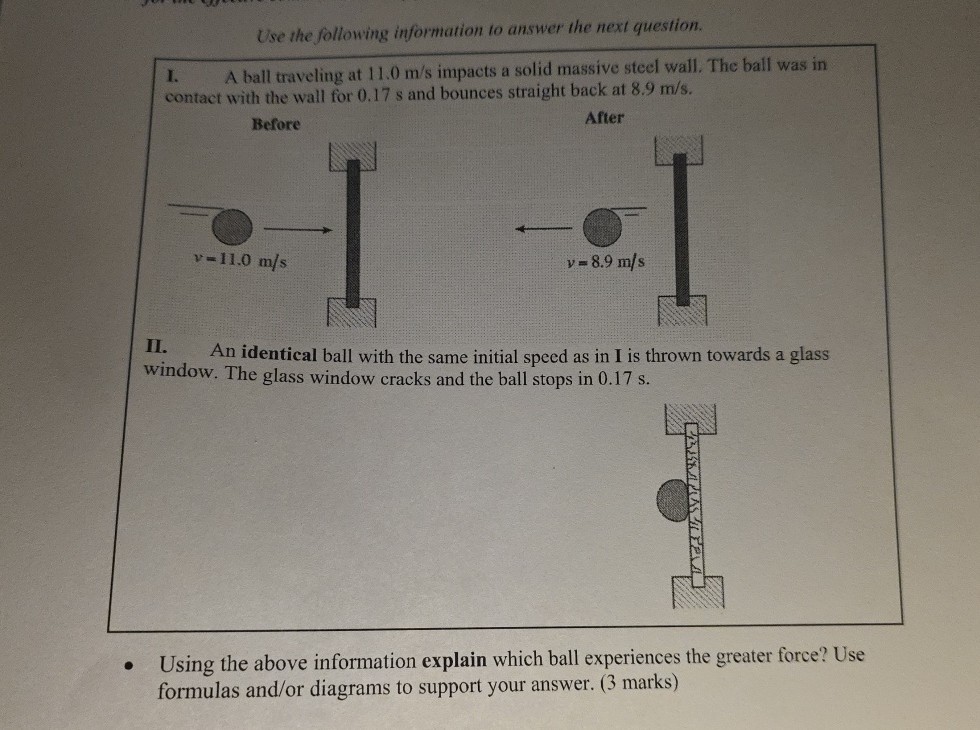 Use the following information to answer the next question.
I. A ball traveling at 11.0  m / s impacts a solid massive steel wall, The ball was in contact with the wall for 0.17 s and bounces straight back at 8.9  m / s.

Before

After
II. An identical ball with the same initial speed as in I is thrown towards a glass window. The glass window cracks and the ball stops in 0.17 s .
- Using the above information explain which ball experiences the greater force? Use formulas and/or diagrams to support your answer. (3 marks)