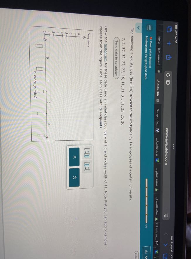 My G
jam.kau.ed...
Sorry, this...
A
-1 plan aske
flanl asker
LIS Info an...
Descriptive Statistics
Histograms for grouped data
0 / 5
Espar

The following are distances (in miles) traveled to the workplace by 14 employees of a certain university.

    7,2,37,32,27,22,16,11,31,31,31,25,25,20


Send data to calculator

Draw the histogram for these data using an initial class boundary of 1.5 and a class width of 11 . Note that you can add or remove classes from the figure. Label each class with its endpoints.