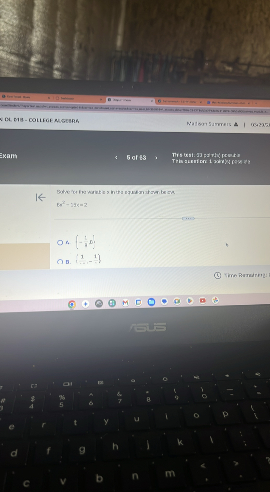 N OL O1B - COLLEGE ALGEBRA
Madison Summers
03/29/2
Exam
5 of 63
This test: 63 point(s) possible
This question: 1 point(s) possible

Solve for the variable x in the equation shown below.
8 x^2-15 x=2
? A. {-(1)/(8), 8}
? B. {(1)/(-),-(1)/(-)}

Time Remaining: