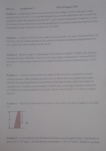 SPH 213 Assignment 2
Due 25 August, 2025
Problem 1 - A steal besh used in the construction of a bodge is 10.2 m forg w the crest arculona arra of 0.12 m' it meanted between tho condete aboutments with no room for epartion. Whien the temperature rises 10^∘C, suck a boam will eppand in length by 12 mm if it a free to do io. What force mist be exerted by the concrete to sceep tims expansion from Fuppening? Voung's modulus for sted is 2 × 10^25M / m^2

Problem 2 - A uble af Jell - 0.5 om an a side sits arl your plate You enert a norizontal forer of 0.20 N on the tap surface paraliel to the surface ano observe a sidemaps displacement of 5

Problem 3- When an chject is submerged in the occan to a depth of 3000 m , the presure increases by about 3030  N / m^2, By how much dres a piece af aluminam of whire 0.30  m^3. N / m^2

Problem 4-A mprauic jack consists of a large cylinder of area A canciected to a amail cylinder of area a. Both cyliders are filled with oil. When taroe l is applied to the small upward force F. Suppose a car of weight 12,000  N aeats on the targer cylinder of area 0.10 m. What force must be soplied to the smali zylinder of area 0.002  m^3 in order to support the car?

Problems 5 - Wriat is the total net force acting on the sarface of a dam of height li and width w?

Problem 6 - A man fishing in the Bismark Sea hooks ar anciem gold artifact. The density of gold is 19.3 × 10^2 kg / m^2, and the dersity of seavater is 1.03 × 10^1 kg / m^2. While he is pulling