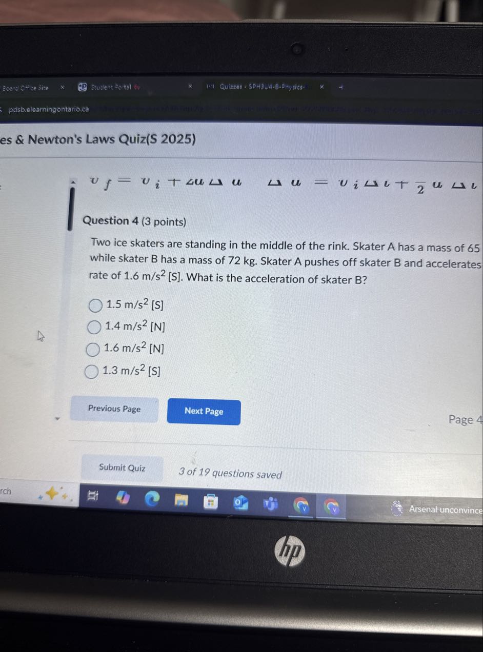 Bes-u SHice Site
Studert Doitsl
I.I &uizes - SPH3UA•6•Shysics-
pdsb.elearningontario.ca
es & Newton's Laws Quiz(S 2025)

    vf=vi+Δ u Δ u   Δ u=viΔ v+(1)/(2) u Δ v


Question 4 (3 points)
Two ice skaters are standing in the middle of the rink. Skater A has a mass of 65 while skater B has a mass of 72 kg . Skater A pushes off skater B and accelerates rate of 1.6  m / s^2 [S]. What is the acceleration of skater B?
1.5  m / s^2 [S]
1.4  m / s^2[ N]
1.6  m / s^2 [N]
1.3  m / s^2 [S]
Previous Page
Next Page
Page 4
Submit Quiz
3 of 19 questions saved