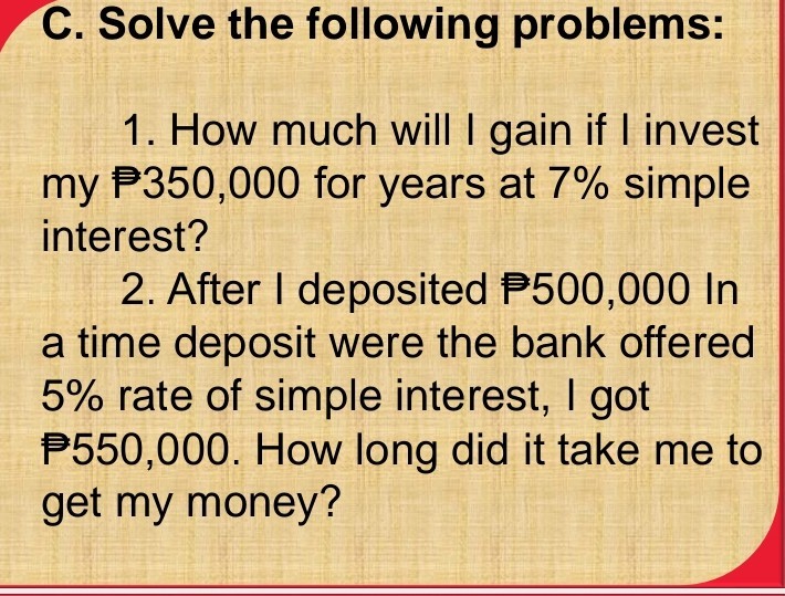 C. Solve the following problems:
1. How much will I gain if I invest my 350,000 for years at 7 % simple interest?
2. After I deposited ? 500,000 In a time deposit were the bank offered 5 % rate of simple interest, I got P 550,000. How long did it take me to get my money?