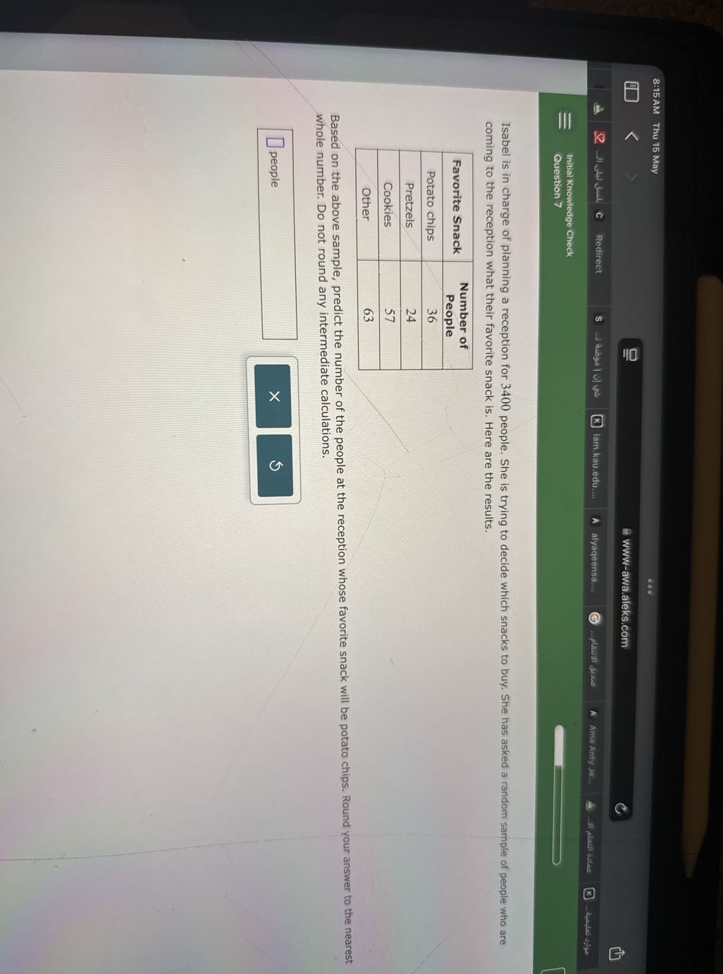 8:15 AM Thu 15 May
www-awa.aleks.com
How dial
Redirect
s
abgo | u lu
lam.kau.edu....
alyaqeensa....
playll the
Ama Anty Je...
3) Alail asha
... desular Jos
Initial Knowledge Check
Question 7

Isabel is in charge of planning a reception for 3400 people. She is trying to decide which snacks to buy. She has asked a random sample of people who are coming to the reception what their favorite snack is. Here are the results.

Favorite Snack      
Number of 

People
 

Potato chips     36 

Pretzels     24 

Cookies     57 

Other     63 



Based on the above sample, predict the number of the people at the reception whose favorite snack will be potato chips. Round your answer to the nearest whole number. Do not round any intermediate calculations.
□
□ people