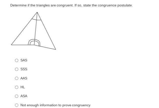Determine if the triangles are congruent. If so, state the congruence postulate.
SAS
SSS
AAS
HL
ASA
Not enough information to prove congruency