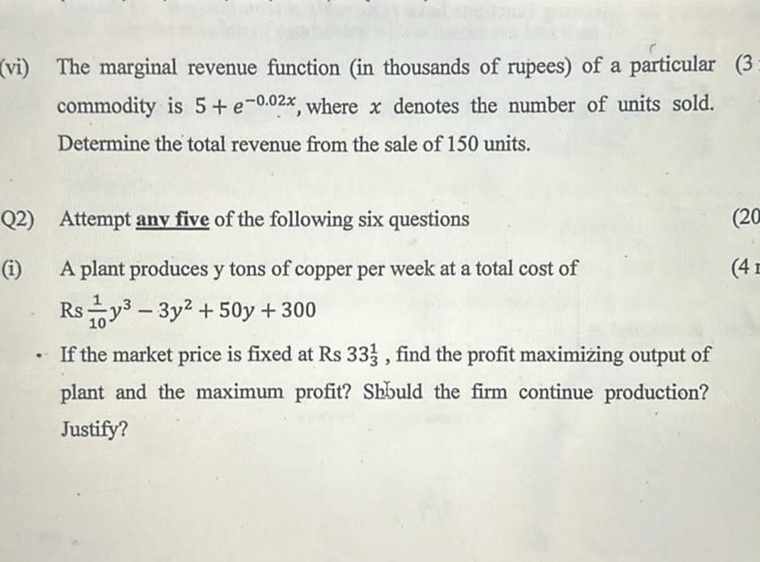 (vi) The marginal revenue function (in thousands of rupees) of a particular
(3)
commodity is 5+e^-0.02 x, where x denotes the number of units sold. Determine the total revenue from the sale of 150 units.

Q2) Attempt any five of the following six questions
(i) A plant produces y tons of copper per week at a total cost of Rs (1)/(10) y^3-3 y^2+50 y+300
If the market price is fixed at Rs 333^1, find the profit maximizing output of plant and the maximum profit? Shbuld the firm continue production? Justify?