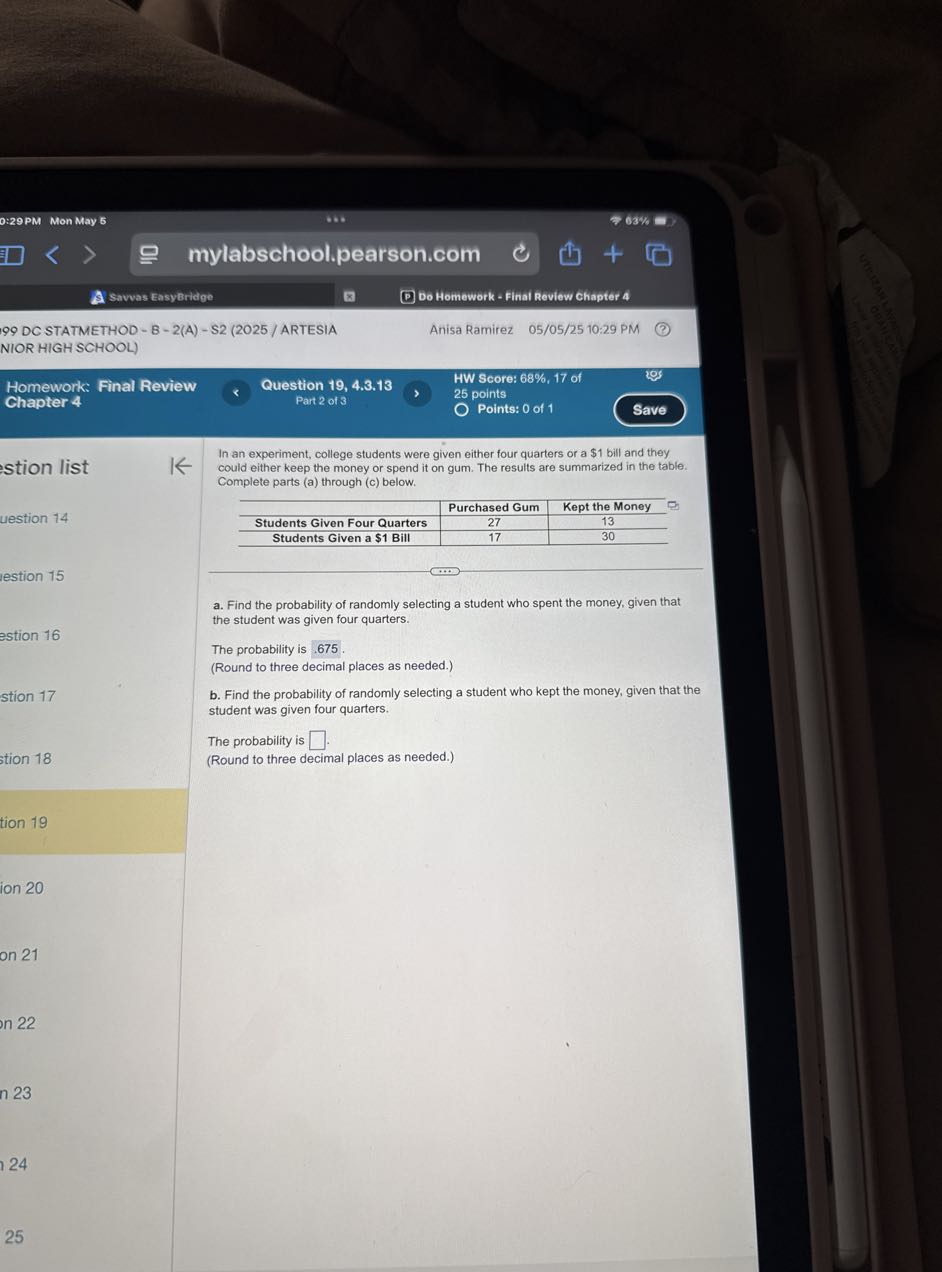 Savvas EasyBridge
Do Homework - Final Review Chapter 4
99 DC STATMETHOD - B - 2(A) - S2 (2025 / ARTESIA
Anisa Ramirez 05/05/25 10:29 PM
NIOR HIGH SCHOOL)
mylabschool.pearson.com
63%
0: 29 PM Mon May 5
HW Score: 68%, 17 of
Homework: Final Review
Question 19, 4.3.13
25 points
Chapter 4
Part 2 of 3
Points: 0 of 1
Save
stion list
uestion 14
estion 15
estion 16
stion 17
stion 18
tion 19
ion 20
on 21
n 22
n 23
24
25

In an experiment, college students were given either four quarters or a $ 1 bill and they could either keep the money or spend it on gum. The results are summarized in the table. Complete parts (a) through (c) below.

    Purchased Gum     Kept the Money 

Students Given Four Quarters     27     13 

Students Given a $1 Bill     17     30 


a. Find the probability of randomly selecting a student who spent the money, given that the student was given four quarters.

The probability is 675.
(Round to three decimal places as needed.)
b. Find the probability of randomly selecting a student who kept the money, given that the student was given four quarters.

The probability is □ .
(Round to three decimal places as needed.)