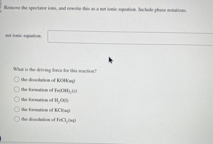 Remove the spectator ions, and rewrite this as a net ionic equation. Include phase notations.
net ionic equation: □

What is the driving force for this reaction?
the dissolution of KOH(aq)
the formation of Fe(OH)2( s)
the formation of H2O(I)
the formation of KCl(aq)
the dissolution of FeCl2(aq)