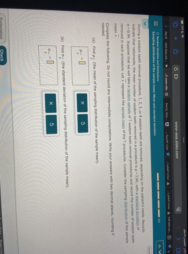 My G
iam.kau.ed...
??? ?? ???
Sorry, this...
(A)
...tualas sjoy
-1 playl aslas
1 phation as
LIS Info an...
Random Variables and Distributions
015
dise
Sampling distribution of the sample mean: Mean and standard deviation
Espar

During a wisdom teeth removal procedure, 1,2,3, or 4 wisdom teeth are removed, depending on the patient's needs. Records indicate that nationwide, the mean number of wisdom teeth removed in a procedure is μ=3.86, with a standard deviation of σ=0.99. Suppose that we will take a random sample of 7 wisdom teeth removal procedures and record the number of wisdom teeth removed in each procedure. Let x̅ represent the sample mean of the 7 procedures. Consider the sampling distribution of the sample mean x̅.
Complete the following. Do not round any intermediate computations. Write your answers with two decimal places, rounding if needed.
(a) Find μ- (the mean of the sampling distribution of the sample mean).

    μ-=□

(b) Find σ(-)/(x) (the standard deviation of the sampling distribution of the sample mean).

    σ-=□

Exnlanation
Check
Privacy Cer