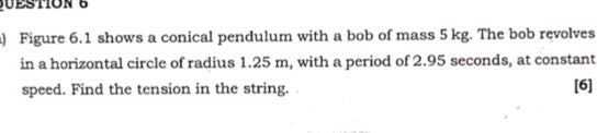 Figure 6.1 shows a conical pendulum with a bob of mass 5 kg . The bob revolves in a horizontal circle of radius 1.25 m , with a period of 2.95 seconds, at constant speed. Find the tension in the string.